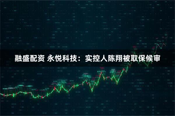融盛配资 永悦科技：实控人陈翔被取保候审
