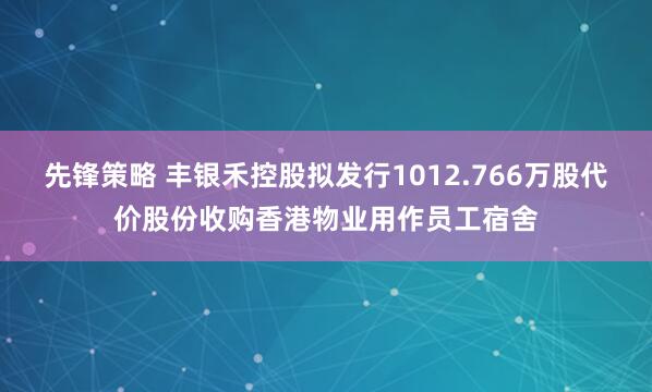 先锋策略 丰银禾控股拟发行1012.766万股代价股份收购香港物业用作员工宿舍
