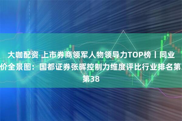 大咖配资 上市券商领军人物领导力TOP榜丨同业评价全景图：国都证券张晖控制力维度评比行业排名第38