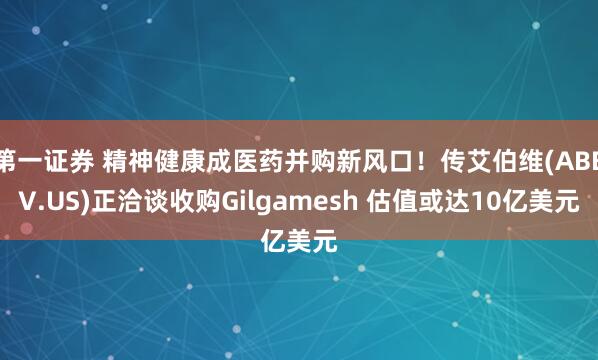 第一证券 精神健康成医药并购新风口！传艾伯维(ABBV.US)正洽谈收购Gilgamesh 估值或达10亿美元