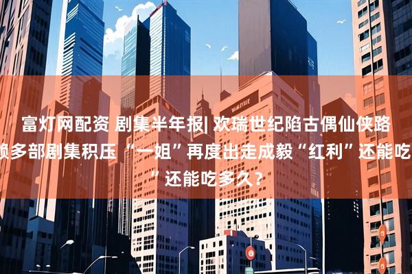 富灯网配资 剧集半年报| 欢瑞世纪陷古偶仙侠路径依赖多部剧集积压 “一姐”再度出走成毅“红利”还能吃多久？