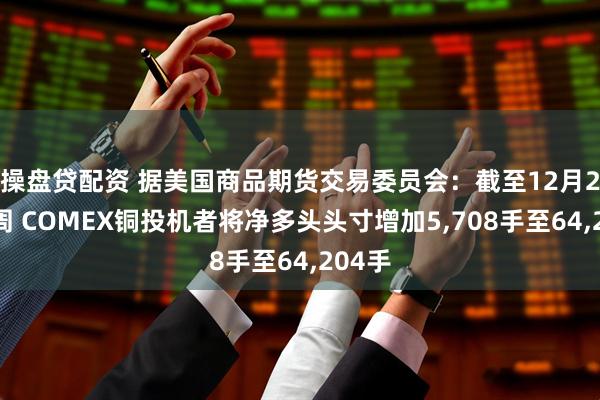 操盘贷配资 据美国商品期货交易委员会：截至12月2日当周 COMEX铜投机者将净多头头寸增加5,708手至64,204手